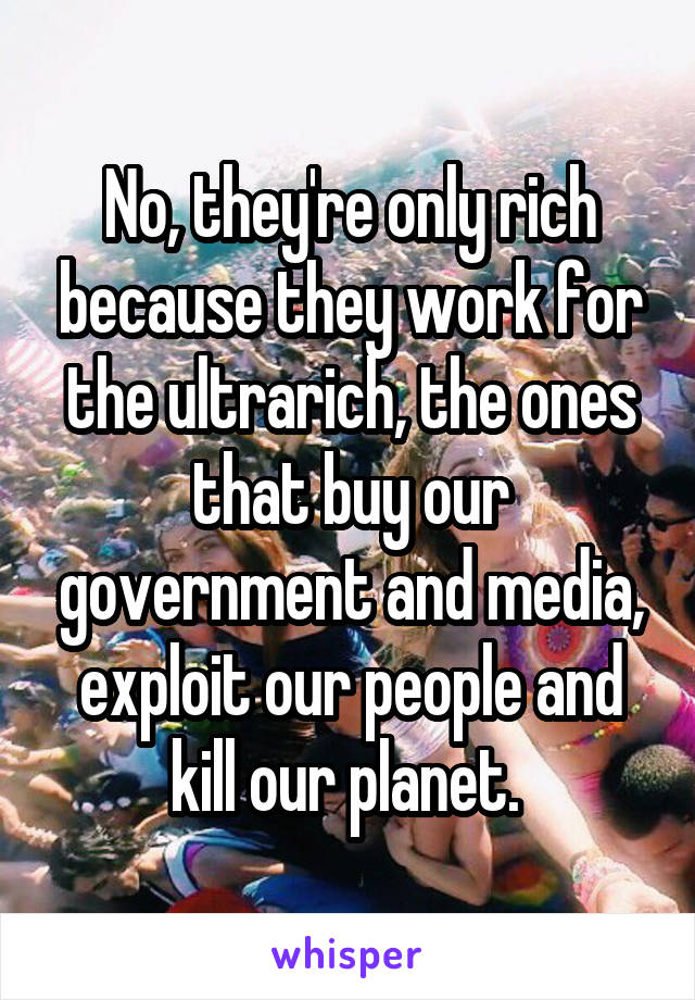 No, they're only rich because they work for the ultrarich, the ones that buy our government and media, exploit our people and kill our planet. 