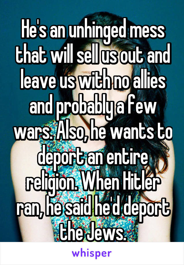 He's an unhinged mess that will sell us out and leave us with no allies and probably a few wars. Also, he wants to deport an entire religion. When Hitler ran, he said he'd deport the Jews.