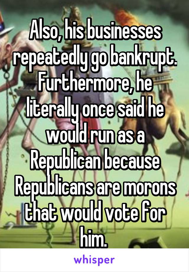 Also, his businesses repeatedly go bankrupt. Furthermore, he literally once said he would run as a Republican because Republicans are morons that would vote for him. 