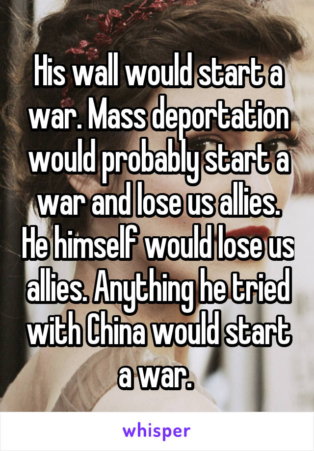 His wall would start a war. Mass deportation would probably start a war and lose us allies. He himself would lose us allies. Anything he tried with China would start a war. 