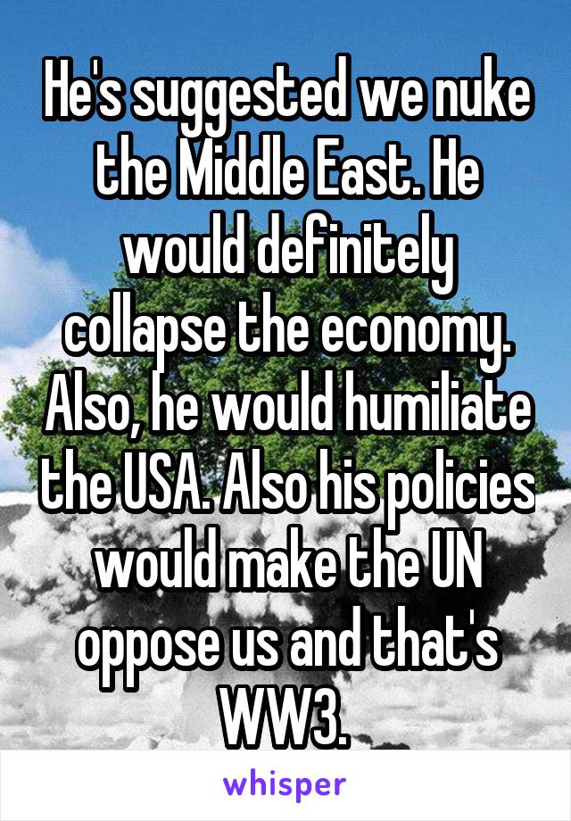 He's suggested we nuke the Middle East. He would definitely collapse the economy. Also, he would humiliate the USA. Also his policies would make the UN oppose us and that's WW3. 