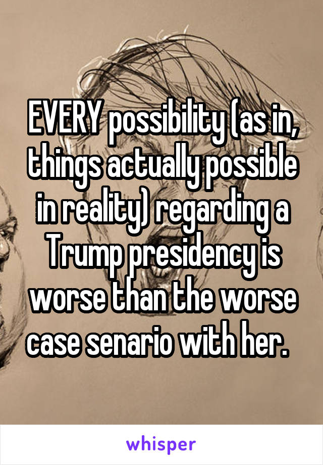 EVERY possibility (as in, things actually possible in reality) regarding a Trump presidency is worse than the worse case senario with her.  