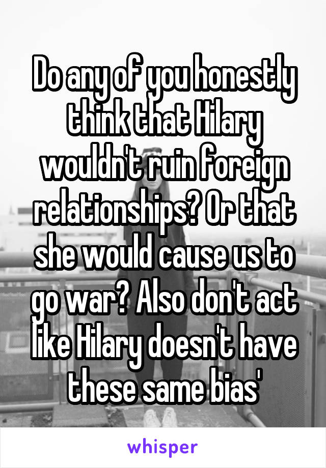 Do any of you honestly think that Hilary wouldn't ruin foreign relationships? Or that she would cause us to go war? Also don't act like Hilary doesn't have these same bias'