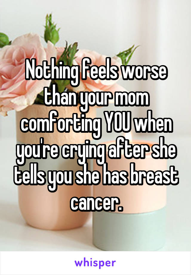 Nothing feels worse than your mom comforting YOU when you're crying after she tells you she has breast cancer.