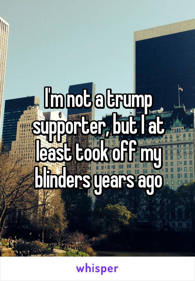 I'm not a trump supporter, but I at least took off my blinders years ago