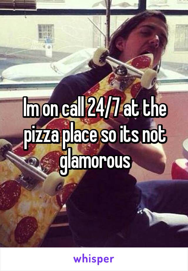 Im on call 24/7 at the pizza place so its not glamorous