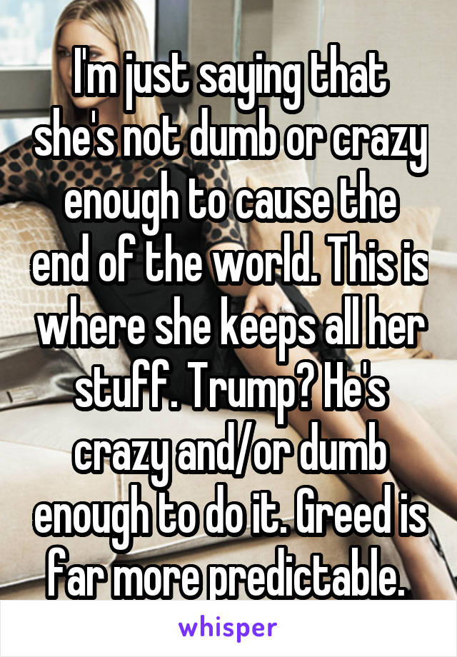 I'm just saying that she's not dumb or crazy enough to cause the end of the world. This is where she keeps all her stuff. Trump? He's crazy and/or dumb enough to do it. Greed is far more predictable. 