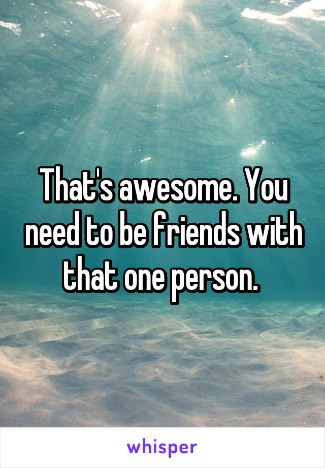 That's awesome. You need to be friends with that one person. 