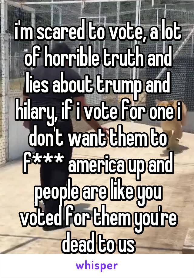 i'm scared to vote, a lot of horrible truth and lies about trump and hilary, if i vote for one i don't want them to f*** america up and people are like you voted for them you're dead to us