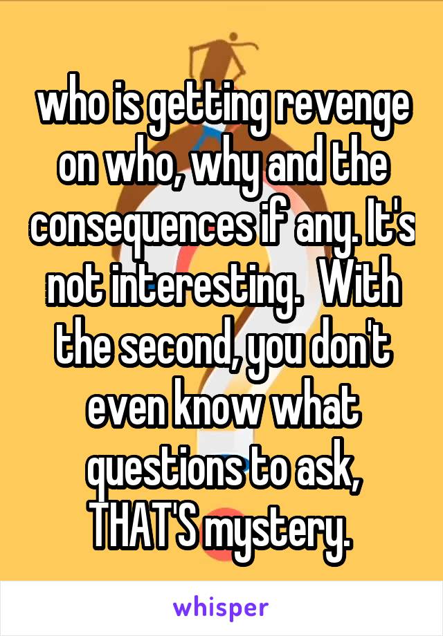 who is getting revenge on who, why and the consequences if any. It's not interesting.  With the second, you don't even know what questions to ask, THAT'S mystery. 