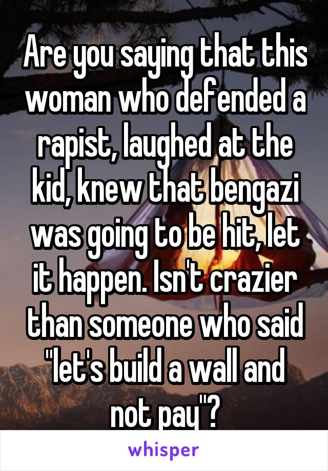 Are you saying that this woman who defended a rapist, laughed at the kid, knew that bengazi was going to be hit, let it happen. Isn't crazier than someone who said "let's build a wall and not pay"?