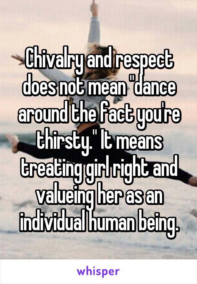 Chivalry and respect does not mean "dance around the fact you're thirsty." It means treating girl right and valueing her as an individual human being.