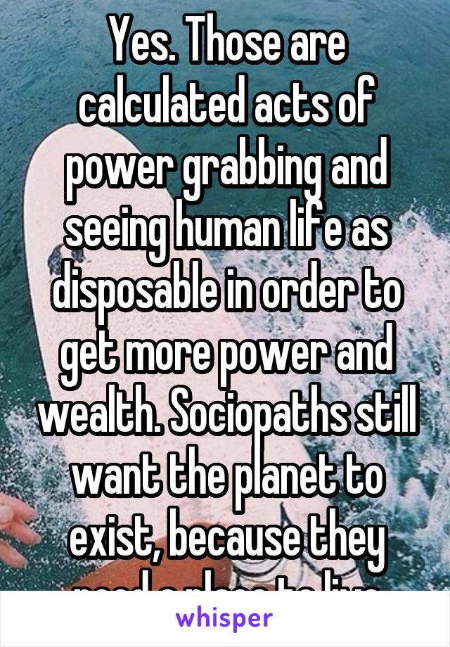 Yes. Those are calculated acts of power grabbing and seeing human life as disposable in order to get more power and wealth. Sociopaths still want the planet to exist, because they need a place to live