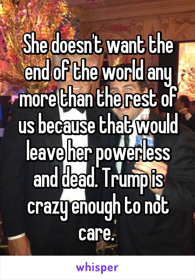 She doesn't want the end of the world any more than the rest of us because that would leave her powerless and dead. Trump is crazy enough to not care. 