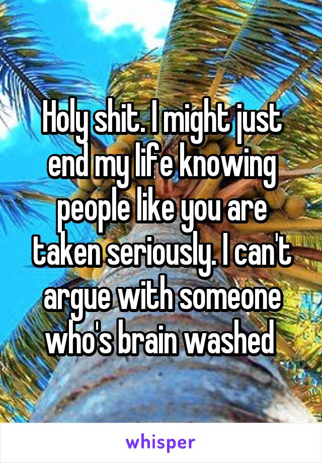 Holy shit. I might just end my life knowing people like you are taken seriously. I can't argue with someone who's brain washed 