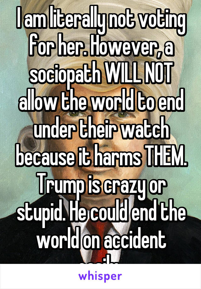 I am literally not voting for her. However, a sociopath WILL NOT allow the world to end under their watch because it harms THEM. Trump is crazy or stupid. He could end the world on accident easily. 