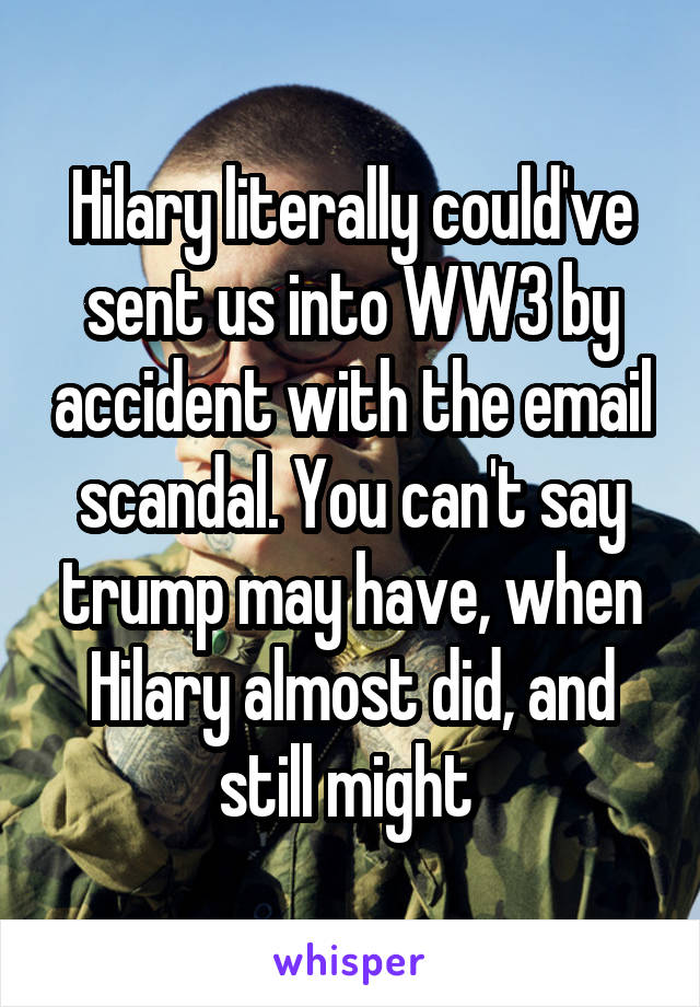 Hilary literally could've sent us into WW3 by accident with the email scandal. You can't say trump may have, when Hilary almost did, and still might 