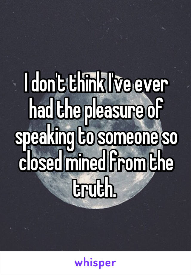 I don't think I've ever had the pleasure of speaking to someone so closed mined from the truth. 