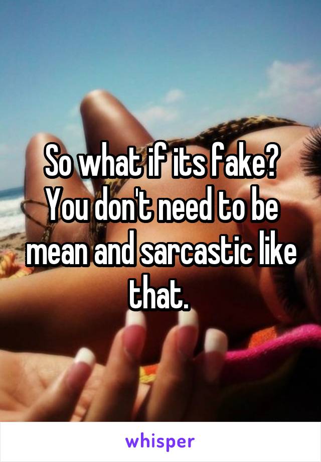 So what if its fake? You don't need to be mean and sarcastic like that. 