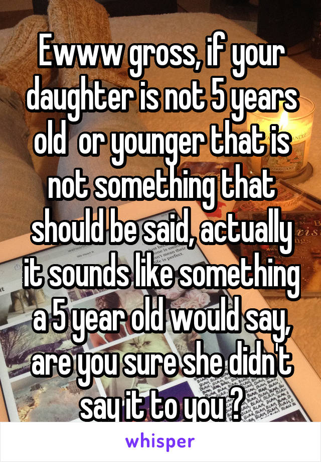 Ewww gross, if your daughter is not 5 years old  or younger that is not something that should be said, actually it sounds like something a 5 year old would say, are you sure she didn't say it to you ?