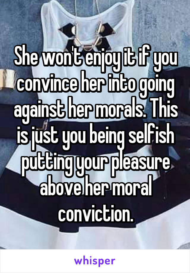 She won't enjoy it if you convince her into going against her morals. This is just you being selfish putting your pleasure above her moral conviction.