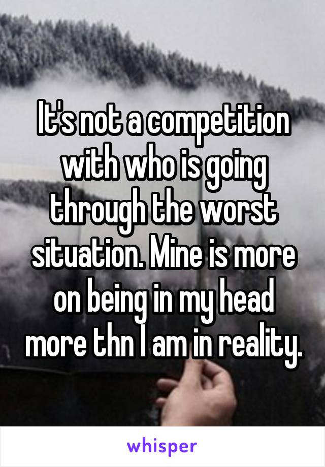 It's not a competition with who is going through the worst situation. Mine is more on being in my head more thn I am in reality.