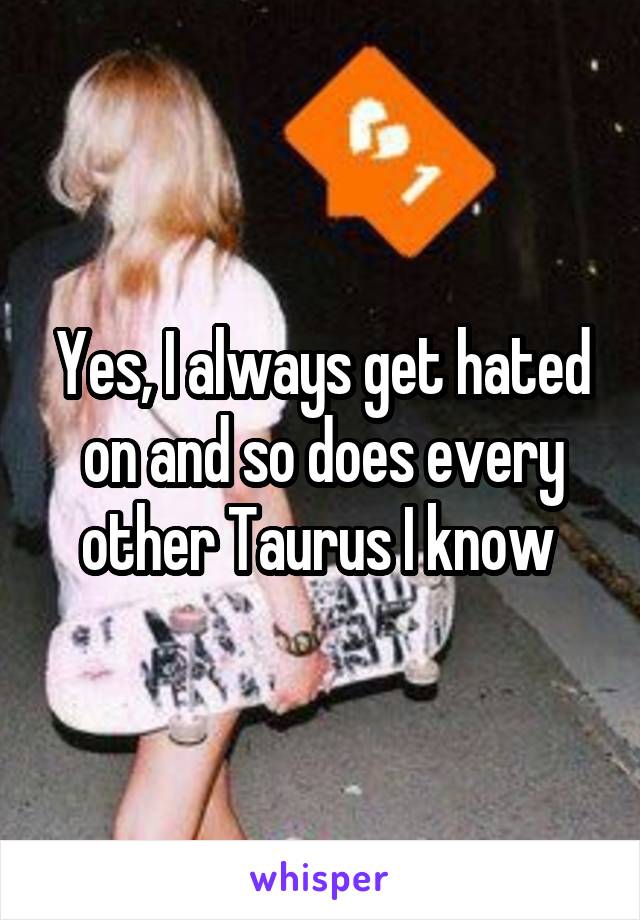 Yes, I always get hated on and so does every other Taurus I know 