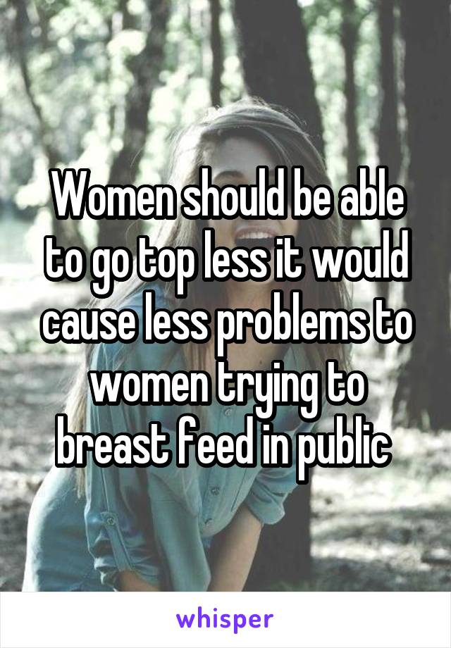 Women should be able to go top less it would cause less problems to women trying to breast feed in public 