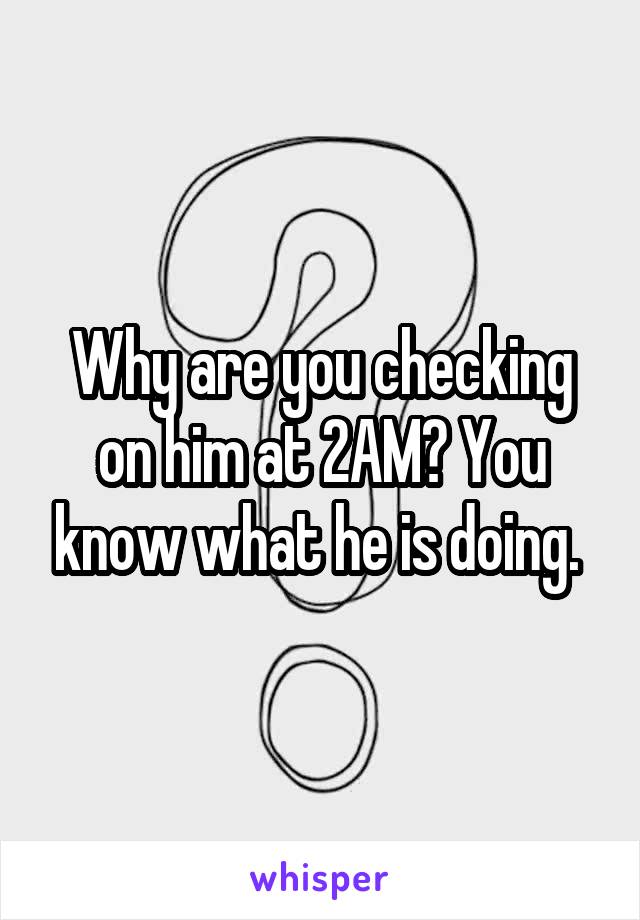 Why are you checking on him at 2AM? You know what he is doing. 