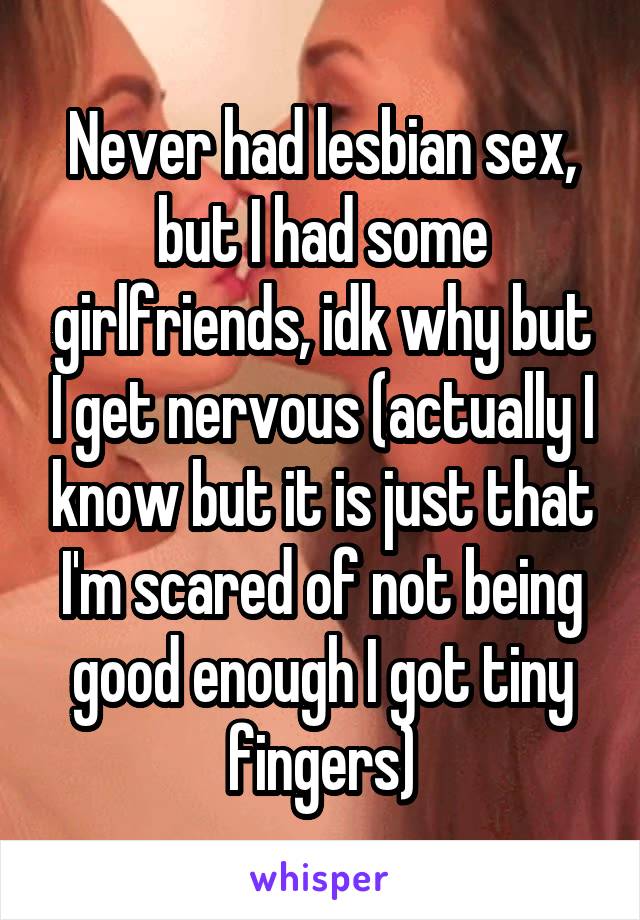Never had lesbian sex, but I had some girlfriends, idk why but I get nervous (actually I know but it is just that I'm scared of not being good enough I got tiny fingers)