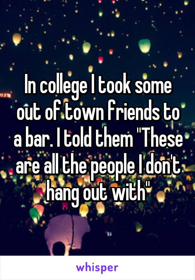 In college I took some out of town friends to a bar. I told them "These are all the people I don't hang out with"