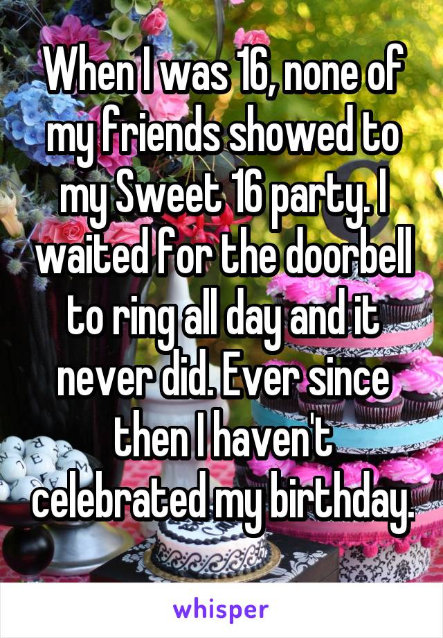 When I was 16, none of my friends showed to my Sweet 16 party. I waited for the doorbell to ring all day and it never did. Ever since then I haven't celebrated my birthday. 