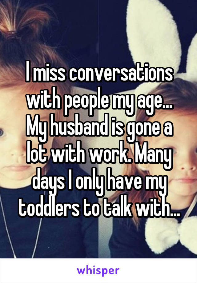 I miss conversations with people my age...
My husband is gone a lot with work. Many days I only have my toddlers to talk with...