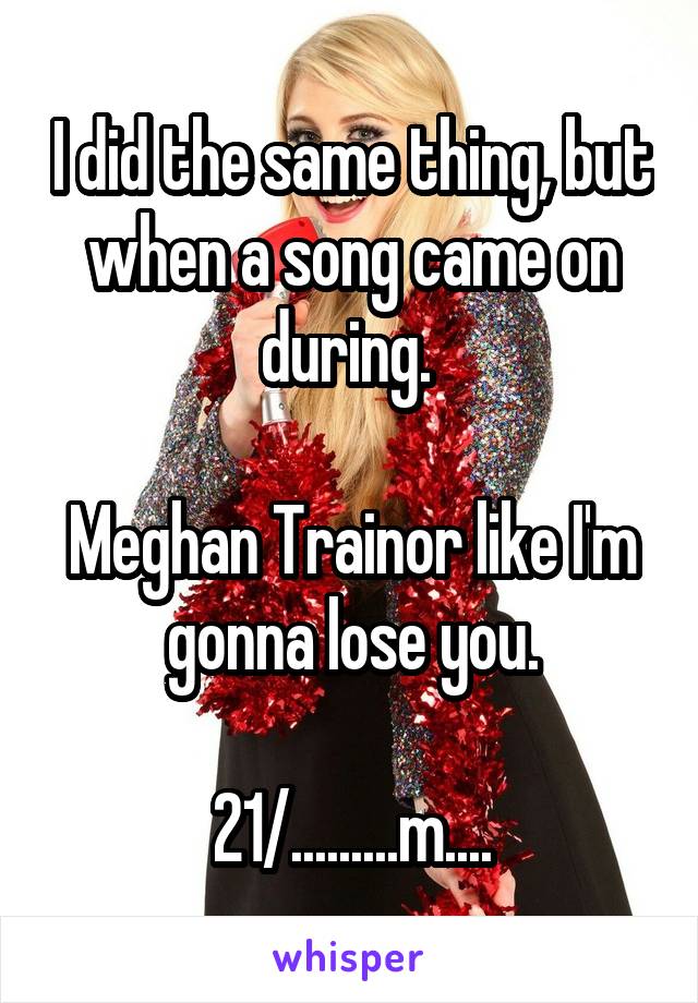 I did the same thing, but when a song came on during. 

Meghan Trainor like I'm gonna lose you.

21/.........m....