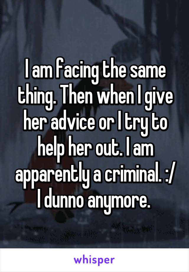 I am facing the same thing. Then when I give her advice or I try to help her out. I am apparently a criminal. :/ I dunno anymore. 