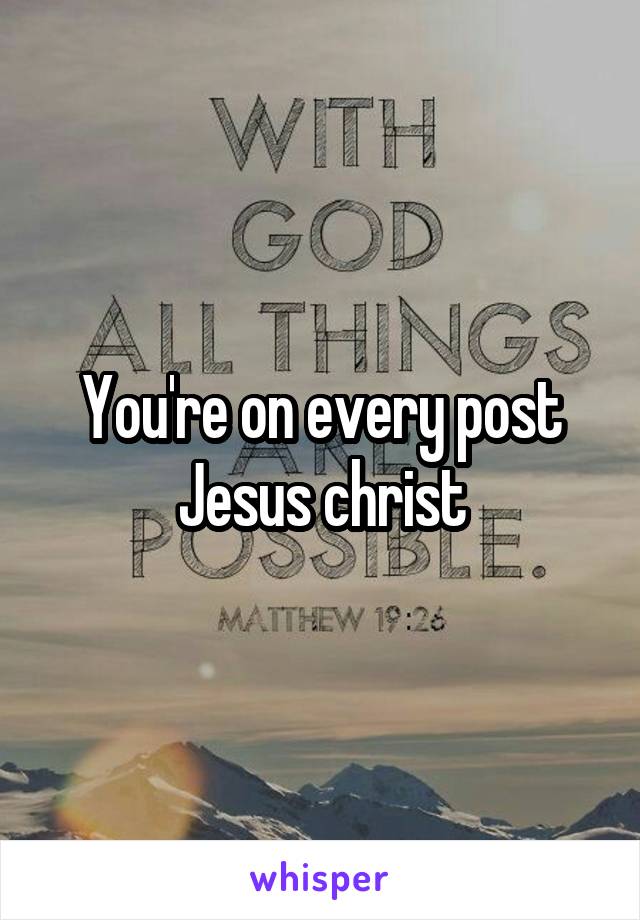 You're on every post Jesus christ