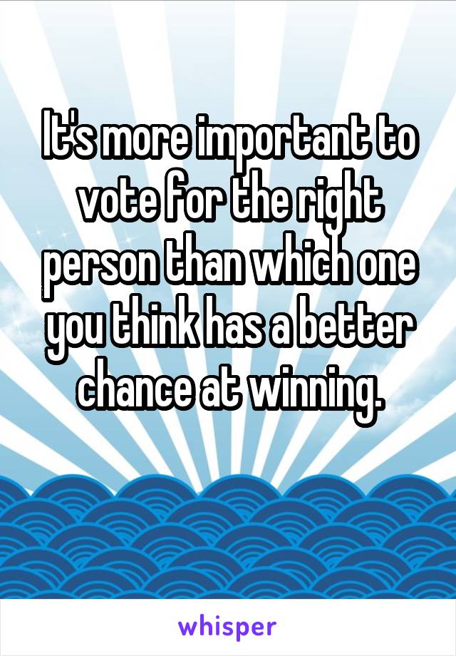 It's more important to vote for the right person than which one you think has a better chance at winning.


