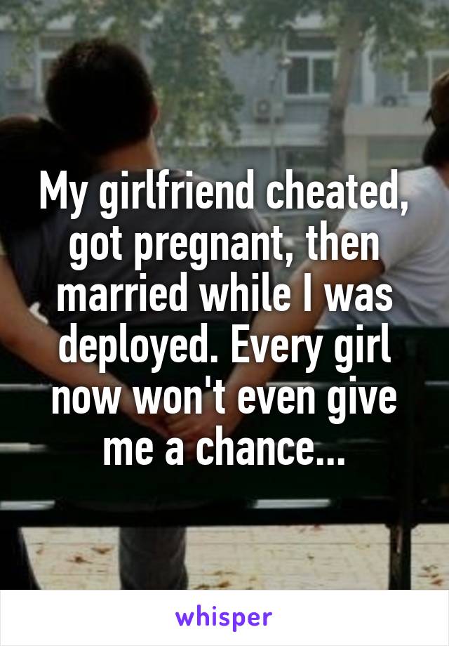 My girlfriend cheated, got pregnant, then married while I was deployed. Every girl now won't even give me a chance...