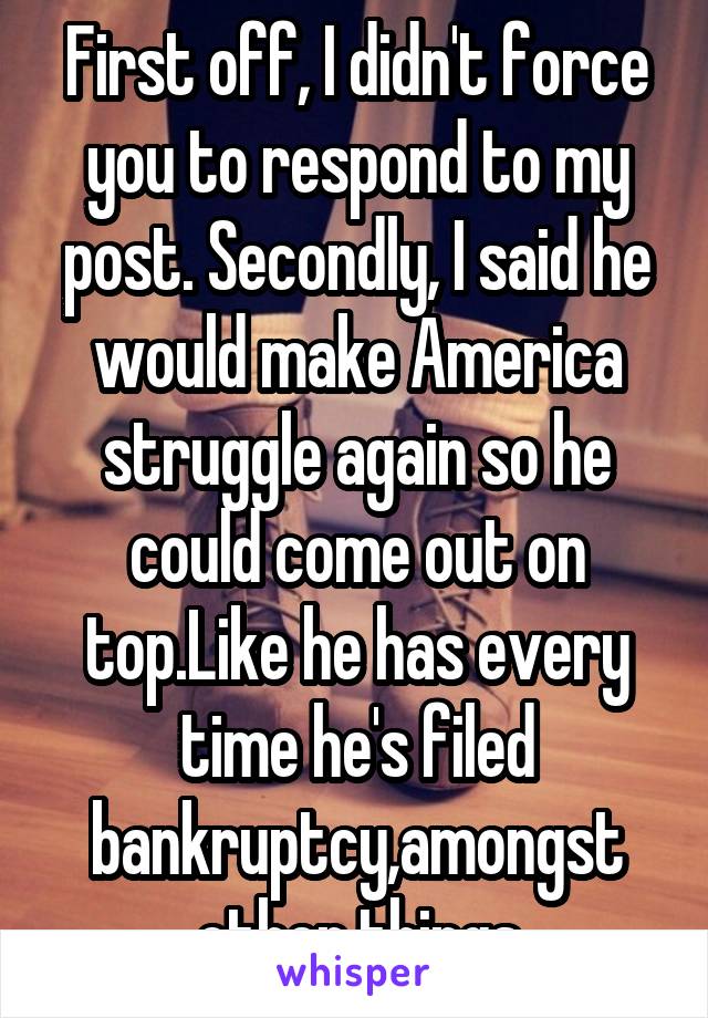 First off, I didn't force you to respond to my post. Secondly, I said he would make America struggle again so he could come out on top.Like he has every time he's filed bankruptcy,amongst other things