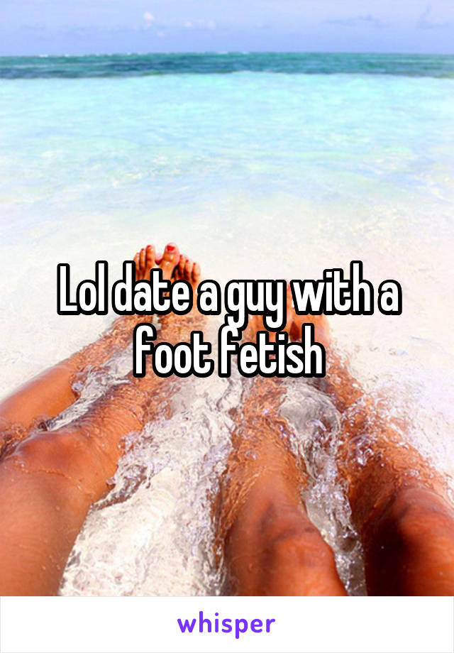 Lol date a guy with a foot fetish