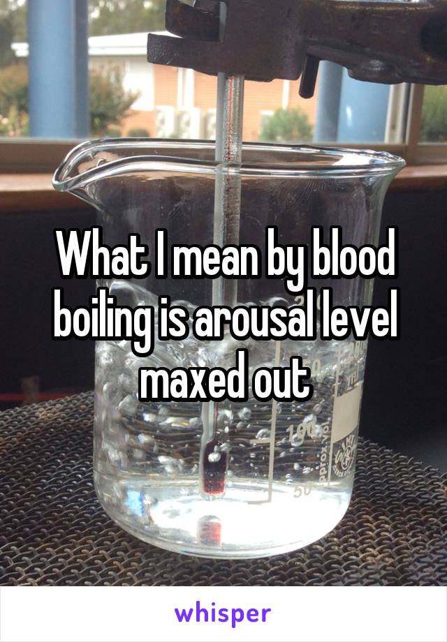 What I mean by blood boiling is arousal level maxed out