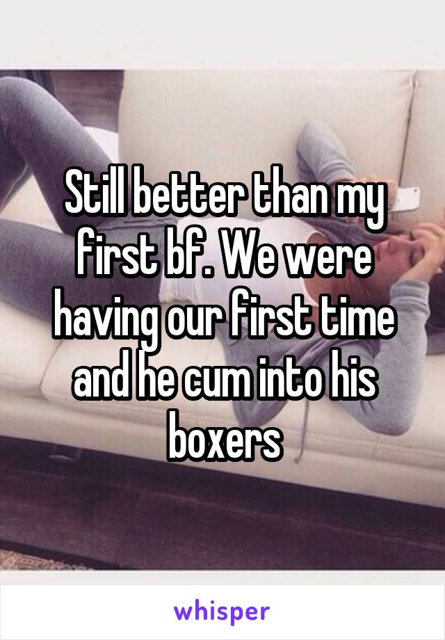 Still better than my first bf. We were having our first time and he cum into his boxers