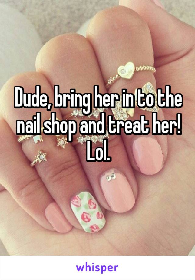 Dude, bring her in to the nail shop and treat her! Lol.
