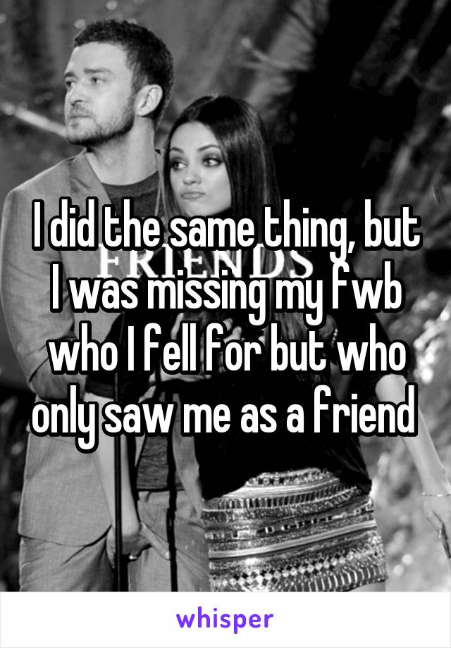 I did the same thing, but I was missing my fwb who I fell for but who only saw me as a friend 