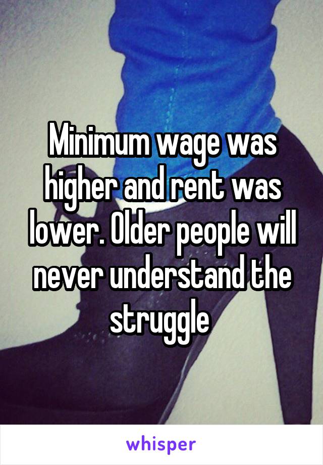 Minimum wage was higher and rent was lower. Older people will never understand the struggle 