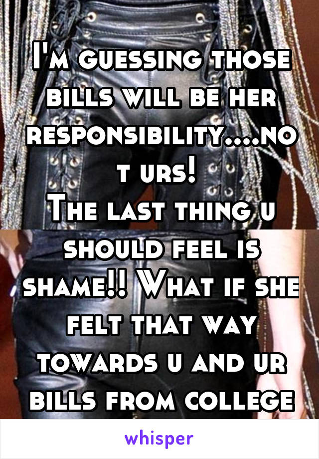 I'm guessing those bills will be her responsibility....not urs! 
The last thing u should feel is shame!! What if she felt that way towards u and ur bills from college