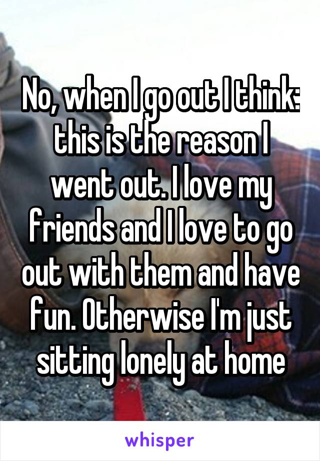 No, when I go out I think: this is the reason I went out. I love my friends and I love to go out with them and have fun. Otherwise I'm just sitting lonely at home