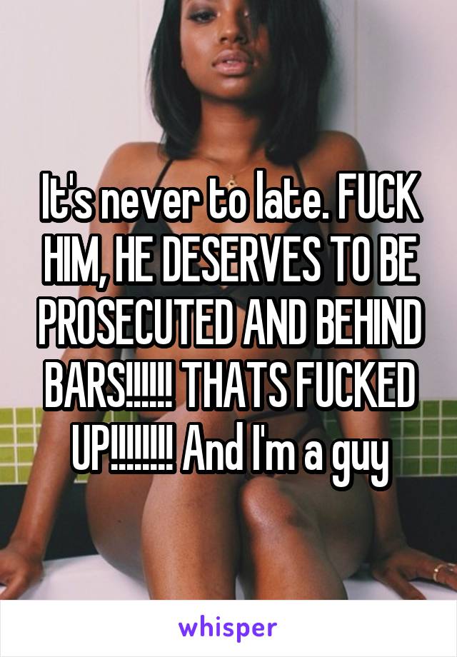 It's never to late. FUCK HIM, HE DESERVES TO BE PROSECUTED AND BEHIND BARS!!!!!! THATS FUCKED UP!!!!!!!! And I'm a guy