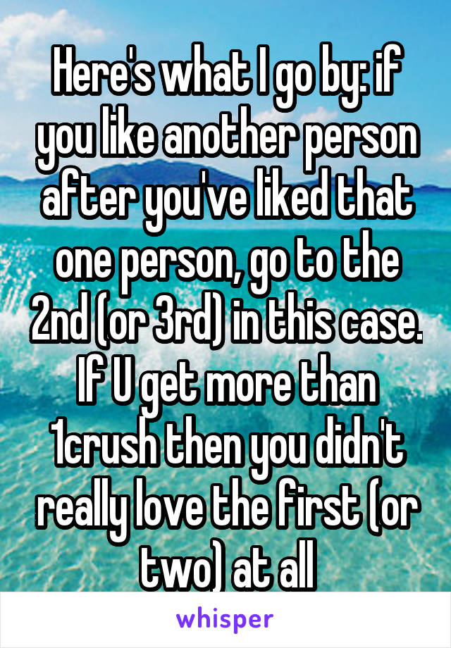 Here's what I go by: if you like another person after you've liked that one person, go to the 2nd (or 3rd) in this case. If U get more than 1crush then you didn't really love the first (or two) at all