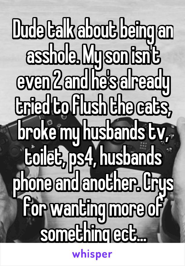 Dude talk about being an asshole. My son isn't even 2 and he's already tried to flush the cats, broke my husbands tv, toilet, ps4, husbands phone and another. Crys for wanting more of something ect...